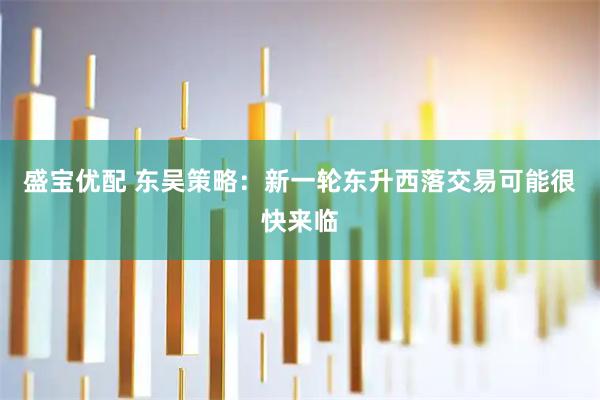 盛宝优配 东吴策略:新一轮东升西落交易可能很快来临