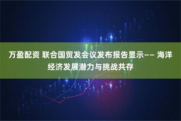万盈配资 联合国贸发会议发布报告显示—— 海洋经济发展潜力与挑战共存