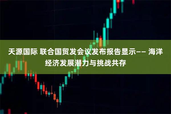 天源国际 联合国贸发会议发布报告显示—— 海洋经济发展潜力与挑战共存