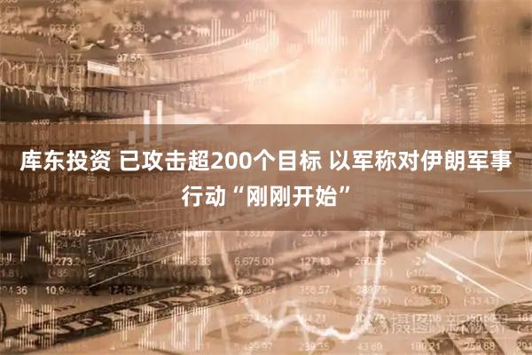 库东投资 已攻击超200个目标 以军称对伊朗军事行动“刚刚开始”
