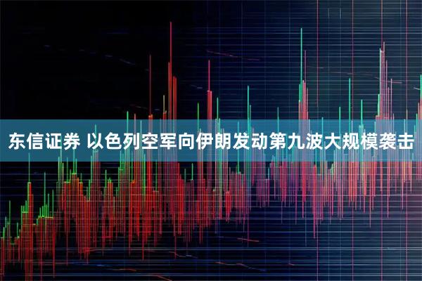 东信证券 以色列空军向伊朗发动第九波大规模袭击