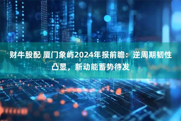 财牛股配 厦门象屿2024年报前瞻：逆周期韧性凸显，新动能蓄势待发