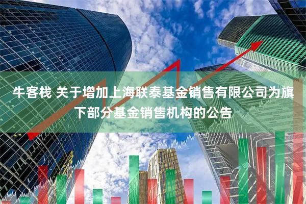 牛客栈 关于增加上海联泰基金销售有限公司为旗下部分基金销售机构的公告