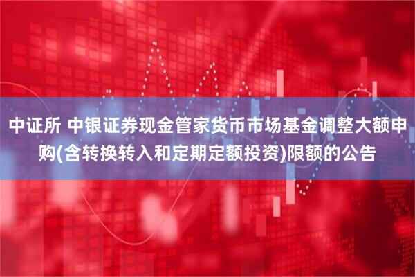 中证所 中银证券现金管家货币市场基金调整大额申购(含转换转入和定期定额投资)限额的公告
