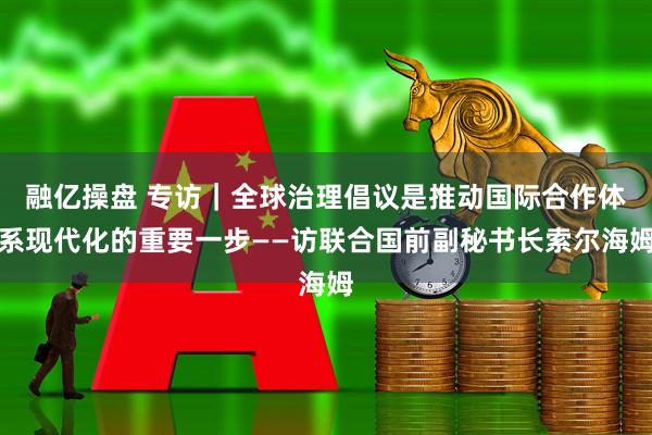 融亿操盘 专访｜全球治理倡议是推动国际合作体系现代化的重要一步——访联合国前副秘书长索尔海姆