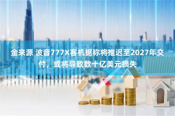 金来源 波音777X客机据称将推迟至2027年交付，或将导致数十亿美元损失