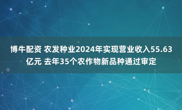 博牛配资 农发种业2024年实现营业收入55.63亿元 去年35个农作物新品种通过审定