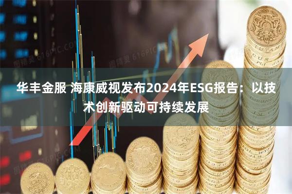 华丰金服 海康威视发布2024年ESG报告：以技术创新驱动可持续发展