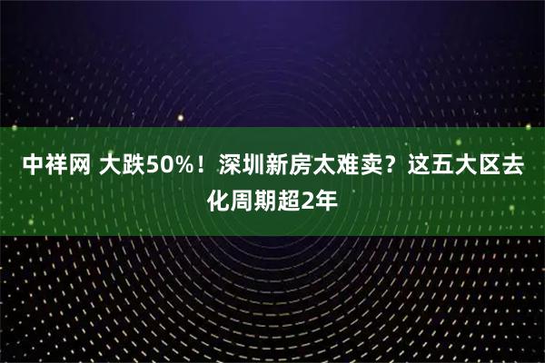 中祥网 大跌50%！深圳新房太难卖？这五大区去化周期超2年