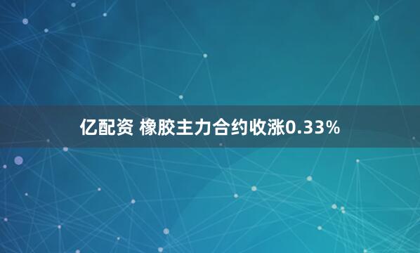 亿配资 橡胶主力合约收涨0.33%
