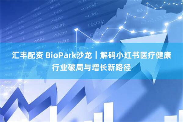 汇丰配资 BioPark沙龙｜解码小红书医疗健康行业破局与增长新路径
