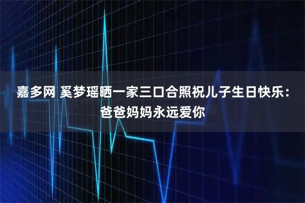 嘉多网 奚梦瑶晒一家三口合照祝儿子生日快乐：爸爸妈妈永远爱你