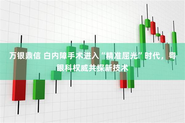 万银鼎信 白内障手术进入“精准屈光”时代，粤眼科权威共探新技术