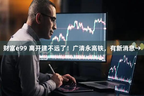 财富e99 离开建不远了！广清永高铁，有新消息→