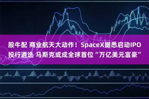 股牛配 商业航天大动作！SpaceX据悉启动IPO投行遴选 马斯克或成全球首位“万亿美元富豪”