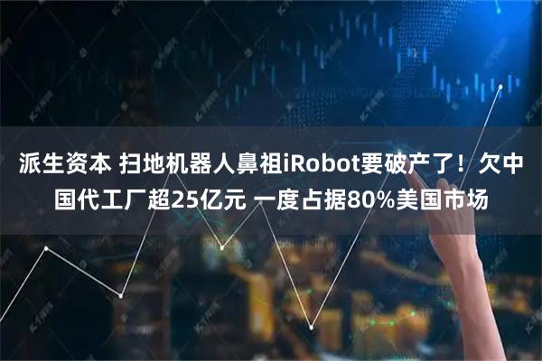 派生资本 扫地机器人鼻祖iRobot要破产了！欠中国代工厂超25亿元 一度占据80%美国市场
