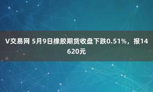 V交易网 5月9日橡胶期货收盘下跌0.51%，报14620元