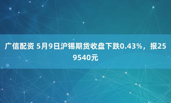 广信配资 5月9日沪锡期货收盘下跌0.43%，报259540元