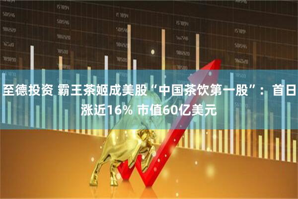 至德投资 霸王茶姬成美股“中国茶饮第一股”：首日涨近16% 市值60亿美元