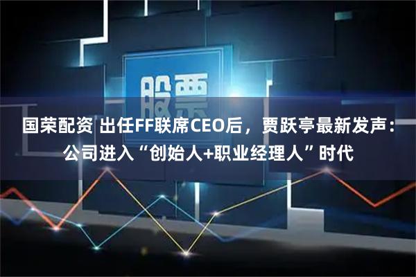 国荣配资 出任FF联席CEO后，贾跃亭最新发声：公司进入“创始人+职业经理人”时代