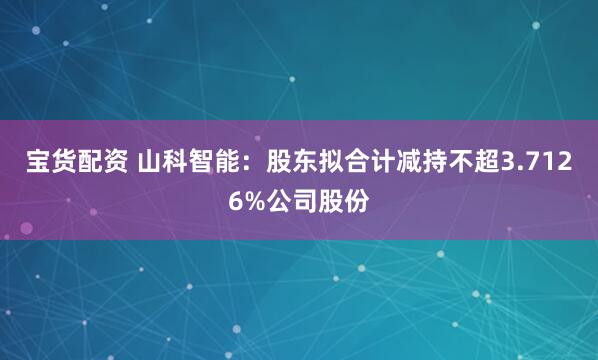 宝货配资 山科智能：股东拟合计减持不超3.7126%公司股份