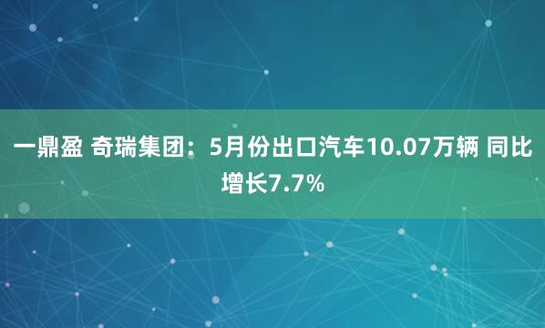 一鼎盈 奇瑞集团：5月份出口汽车10.07万辆 同比增长7.7%
