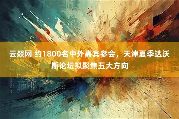 云燚网 约1800名中外嘉宾参会,天津夏季达沃斯论坛拟聚焦五大方向