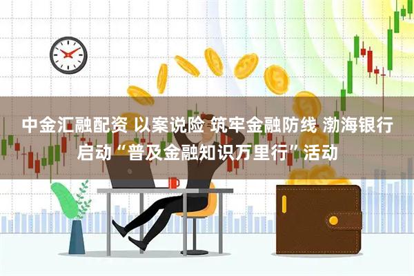 中金汇融配资 以案说险 筑牢金融防线 渤海银行启动“普及金融知识万里行”活动