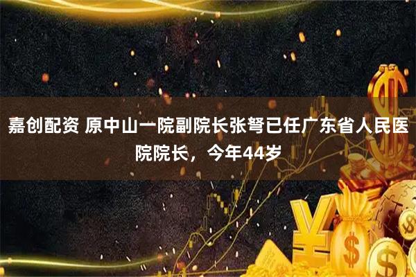 嘉创配资 原中山一院副院长张弩已任广东省人民医院院长，今年44岁