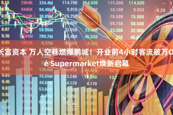 长富资本 万人空巷燃爆鹏城!开业前4小时客流破万Olé Supermarket焕新启幕