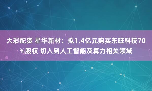大彩配资 星华新材：拟1.4亿元购买东旺科技70%股权 切入到人工智能及算力相关领域