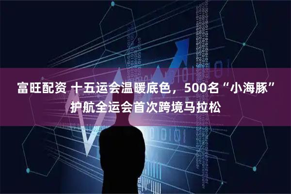 富旺配资 十五运会温暖底色，500名“小海豚”护航全运会首次跨境马拉松