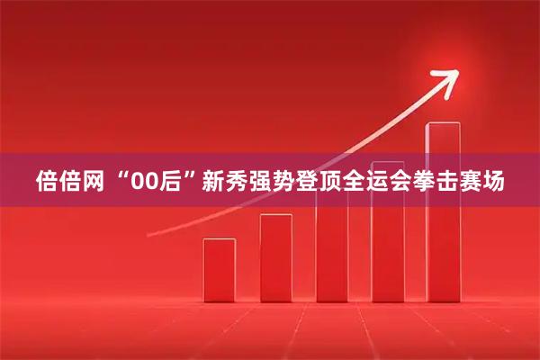 倍倍网 “00后”新秀强势登顶全运会拳击赛场