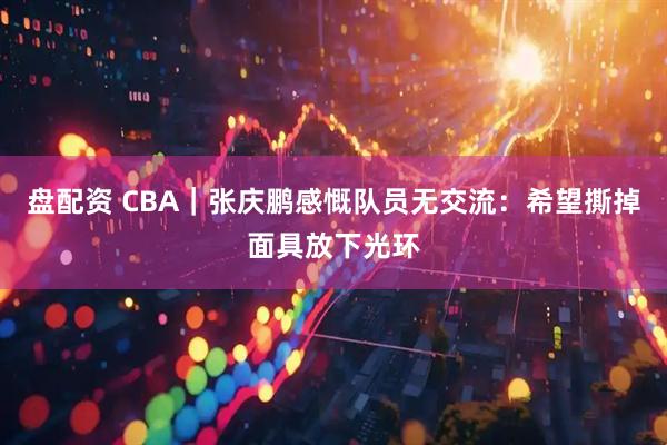 盘配资 CBA｜张庆鹏感慨队员无交流：希望撕掉面具放下光环
