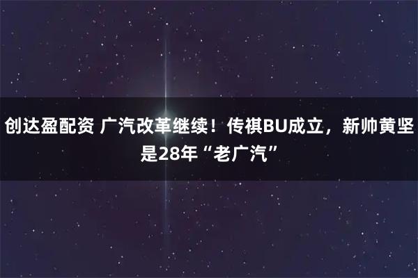 创达盈配资 广汽改革继续！传祺BU成立，新帅黄坚是28年“老广汽”
