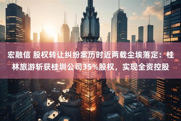 宏融信 股权转让纠纷案历时近两载尘埃落定：桂林旅游斩获桂圳公司35%股权，实现全资控股