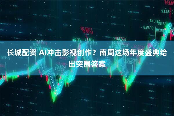 长城配资 AI冲击影视创作？南周这场年度盛典给出突围答案