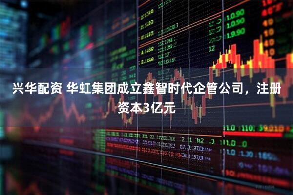 兴华配资 华虹集团成立鑫智时代企管公司，注册资本3亿元