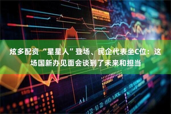 炫多配资 “星星人”登场、民企代表坐C位：这场国新办见面会谈到了未来和担当