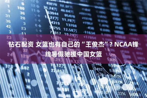 钻石配资 女篮也有自己的“王俊杰”? NCAA锋线暑假驰援中国女篮