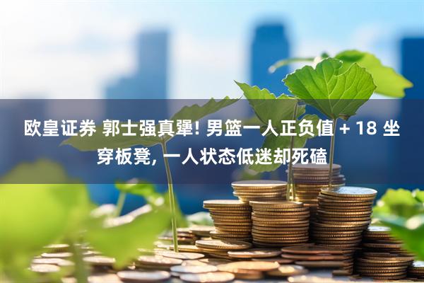 欧皇证券 郭士强真犟! 男篮一人正负值 + 18 坐穿板凳, 一人状态低迷却死磕