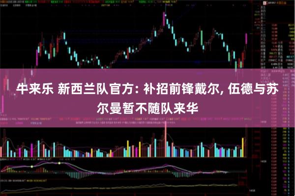 牛来乐 新西兰队官方: 补招前锋戴尔, 伍德与苏尔曼暂不随队来华
